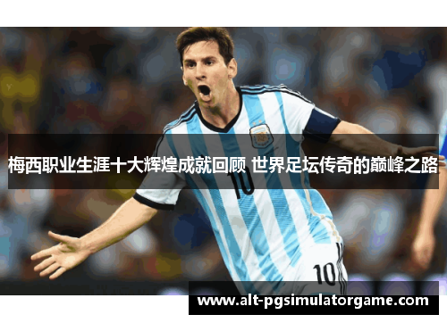 梅西职业生涯十大辉煌成就回顾 世界足坛传奇的巅峰之路