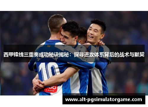 西甲锋线三重奏成功秘诀揭秘：探寻进攻体系背后的战术与默契