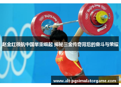 赵金红领航中国举重崛起 揭秘三金传奇背后的奋斗与荣耀