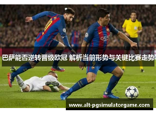 巴萨能否逆转晋级欧冠 解析当前形势与关键比赛走势
