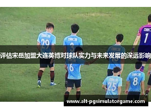 评估宋岳加盟大连英博对球队实力与未来发展的深远影响