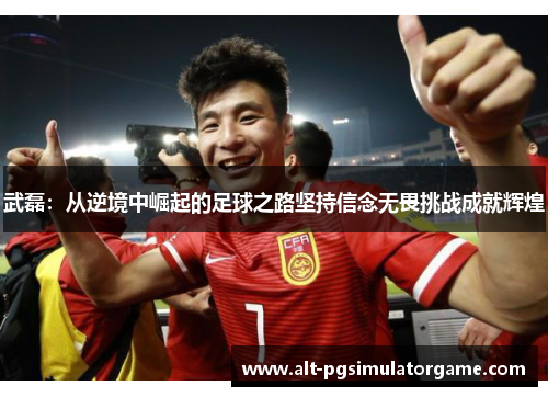 武磊：从逆境中崛起的足球之路坚持信念无畏挑战成就辉煌