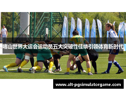 喀山世界大运会运动员五大突破性佳绩引领体育新时代