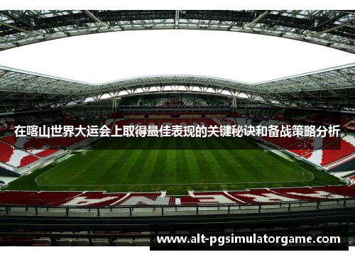 在喀山世界大运会上取得最佳表现的关键秘诀和备战策略分析