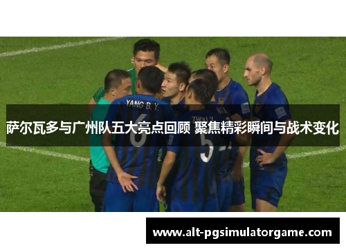 萨尔瓦多与广州队五大亮点回顾 聚焦精彩瞬间与战术变化
