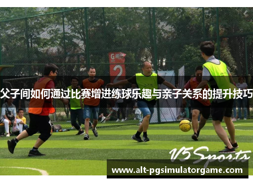 父子间如何通过比赛增进练球乐趣与亲子关系的提升技巧
