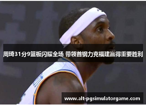 周琦31分9篮板闪耀全场 带领首钢力克福建赢得重要胜利