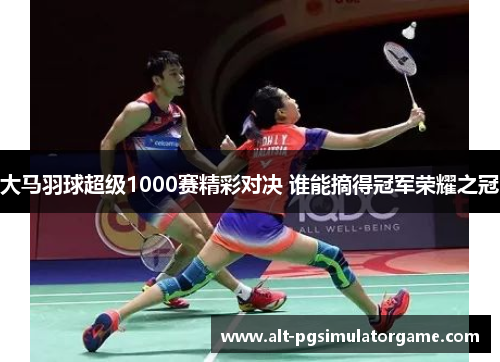 大马羽球超级1000赛精彩对决 谁能摘得冠军荣耀之冠