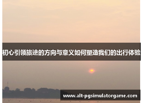初心引领旅途的方向与意义如何塑造我们的出行体验