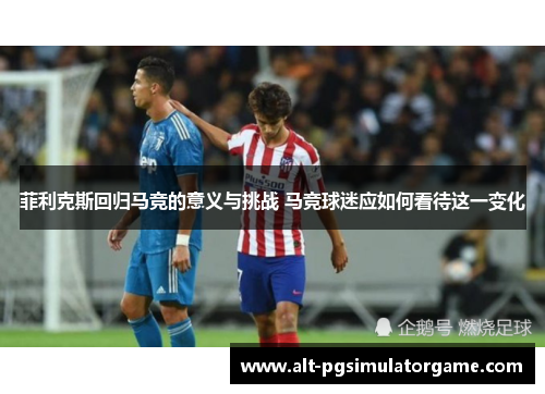 菲利克斯回归马竞的意义与挑战 马竞球迷应如何看待这一变化