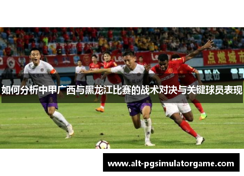 如何分析中甲广西与黑龙江比赛的战术对决与关键球员表现