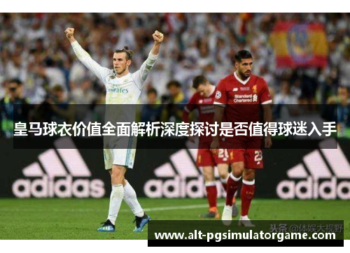皇马球衣价值全面解析深度探讨是否值得球迷入手
