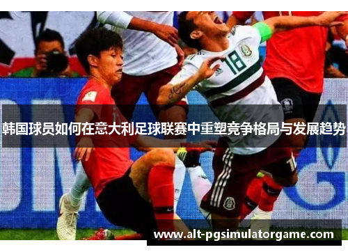 韩国球员如何在意大利足球联赛中重塑竞争格局与发展趋势