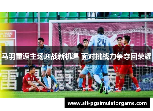 马羽重返主场迎战新机遇 面对挑战力争夺回荣耀