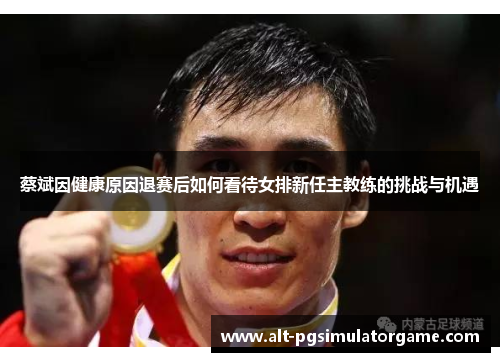 蔡斌因健康原因退赛后如何看待女排新任主教练的挑战与机遇