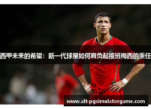 西甲未来的希望:新一代球星如何肩负起接班梅西的重任 西甲未来的希望:新一代球星如何肩负起接班梅西的重任