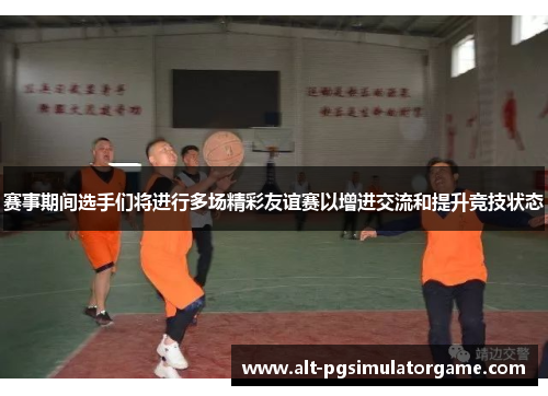 赛事期间选手们将进行多场精彩友谊赛以增进交流和提升竞技状态