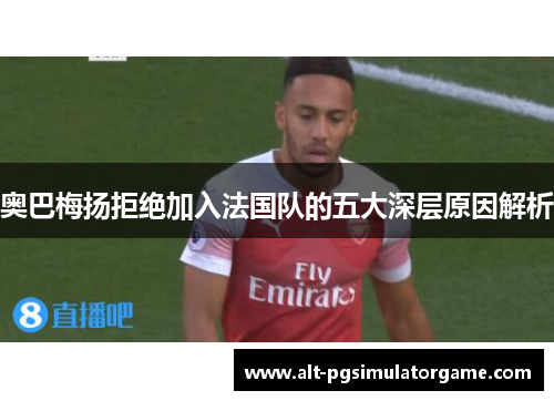 奥巴梅扬拒绝加入法国队的五大深层原因解析