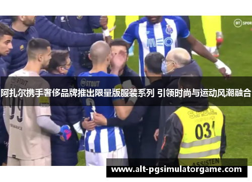 阿扎尔携手奢侈品牌推出限量版服装系列 引领时尚与运动风潮融合 阿扎尔携手奢侈品牌推出限量版服装系列 引领时尚与运动风潮融合