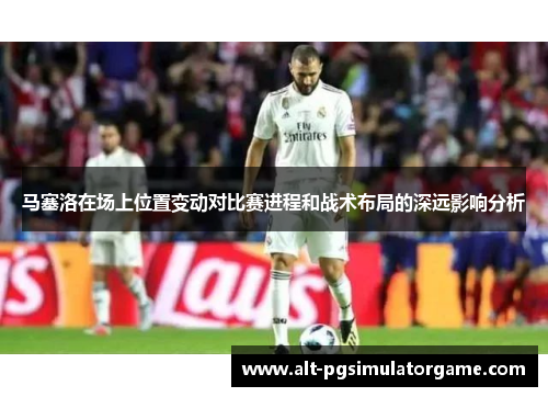 马塞洛在场上位置变动对比赛进程和战术布局的深远影响分析