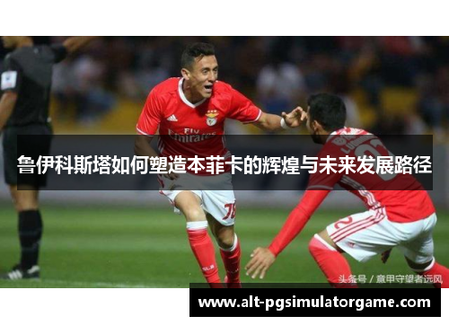 鲁伊科斯塔如何塑造本菲卡的辉煌与未来发展路径