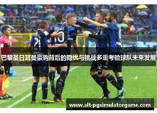 巴黎圣日耳曼豪购背后的隐忧与挑战多重考验球队未来发展