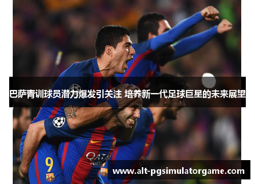 巴萨青训球员潜力爆发引关注 培养新一代足球巨星的未来展望