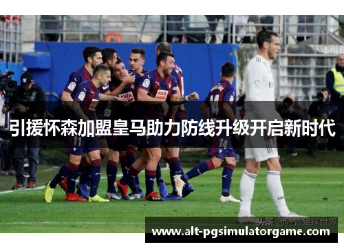 引援怀森加盟皇马助力防线升级开启新时代