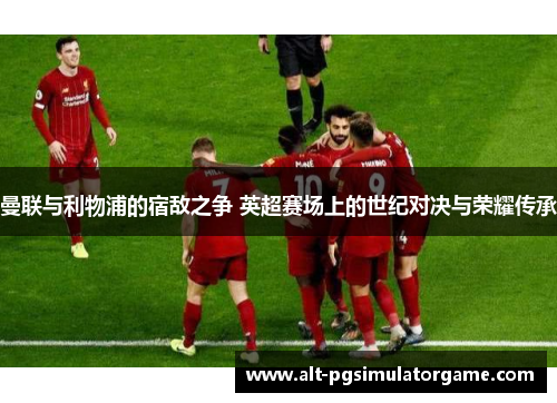 曼联与利物浦的宿敌之争 英超赛场上的世纪对决与荣耀传承