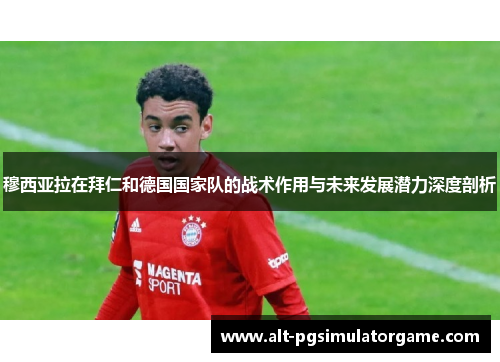 穆西亚拉在拜仁和德国国家队的战术作用与未来发展潜力深度剖析 穆西亚拉在拜仁和德国国家队的战术作用与未来发展潜力深度剖析