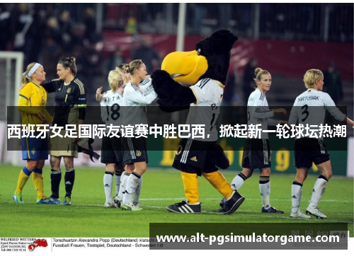 西班牙女足国际友谊赛中胜巴西，掀起新一轮球坛热潮