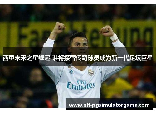 西甲未来之星崛起 谁将接替传奇球员成为新一代足坛巨星