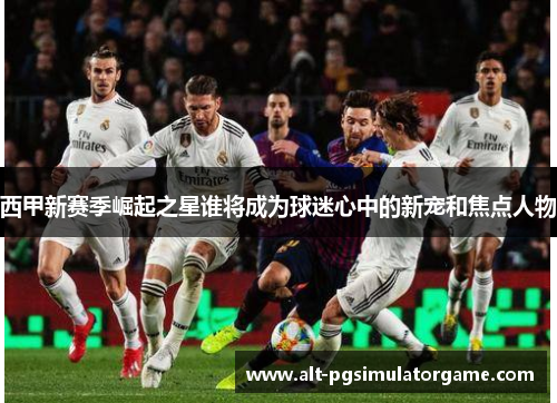 西甲新赛季崛起之星谁将成为球迷心中的新宠和焦点人物