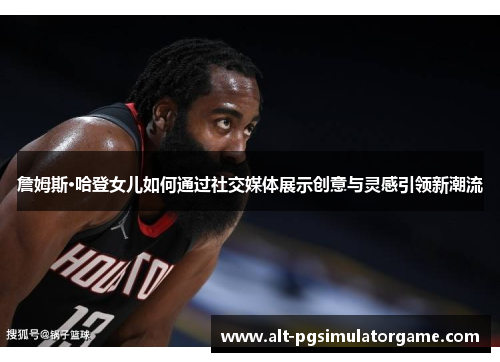 詹姆斯·哈登女儿如何通过社交媒体展示创意与灵感引领新潮流