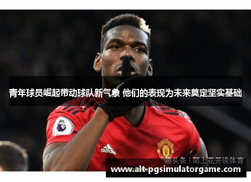 青年球员崛起带动球队新气象 他们的表现为未来奠定坚实基础 青年球员崛起带动球队新气象 他们的表现为未来奠定坚实基础